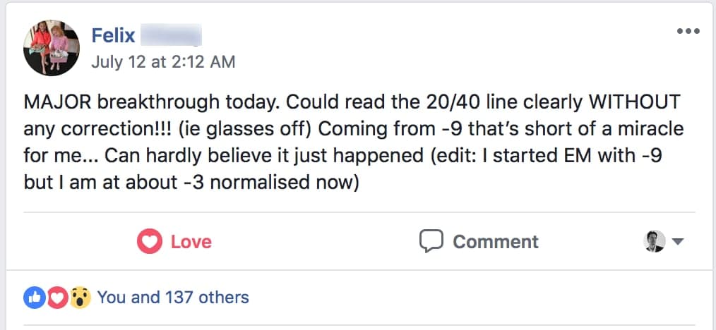 Felix's Facebook post: MAJOR breakthrough today. Could read the 20/40 line clearly WITHOUT any correction!!! (ie glasses off)